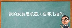 我的女友是机器人在哪儿拍的 我的女友是机器人在哪拍摄的