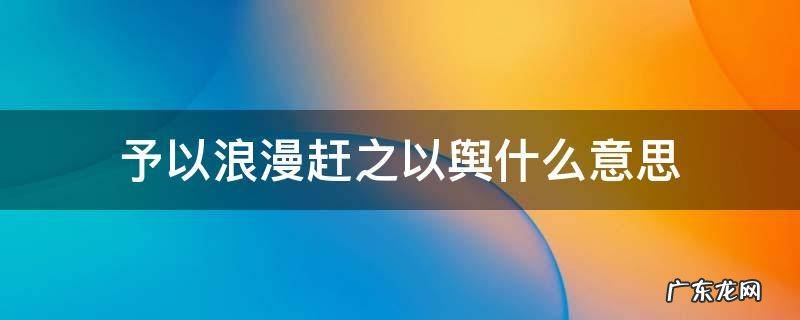 予以浪漫赶之以舆是什么意思 予以浪漫赶之以舆什么意思