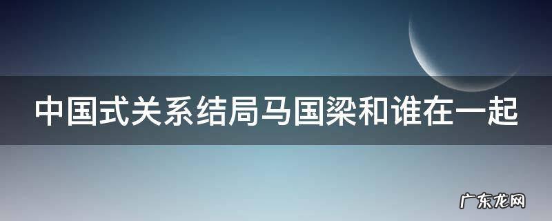 中国式关系结局马国梁和谁在一起 中国式关系最后马国梁和谁在一起