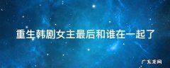重生韩剧结局女主和谁在一起 重生韩剧女主最后和谁在一起了