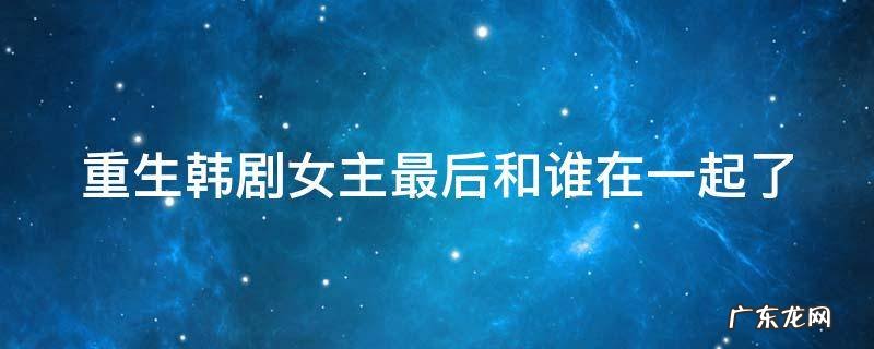 重生韩剧结局女主和谁在一起 重生韩剧女主最后和谁在一起了