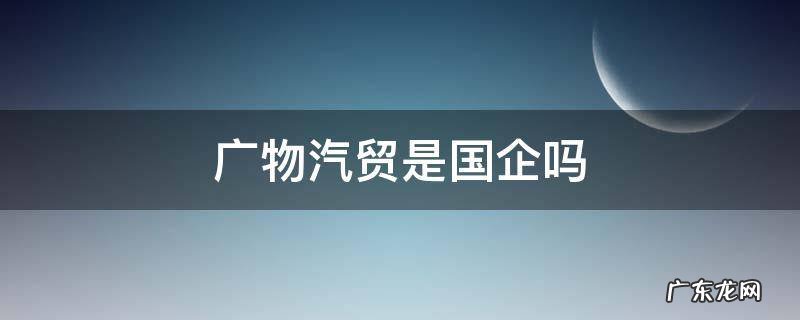 广物汽贸是国企吗 广物汽贸是上市公司吗