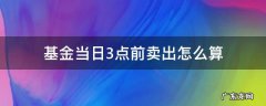 基金在当天3点后买入怎么算 基金当日3点前卖出怎么算