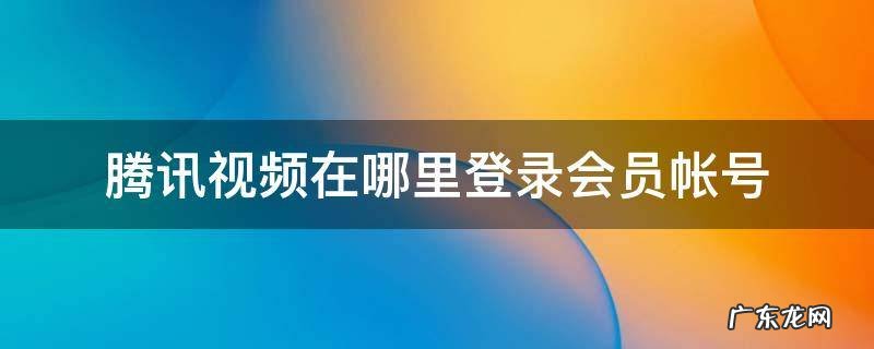 腾讯视频在哪里登录会员帐号手机 腾讯视频在哪里登录会员帐号