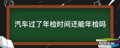汽车过了年检时间去年检会怎么样 汽车过了年检时间还能年检吗