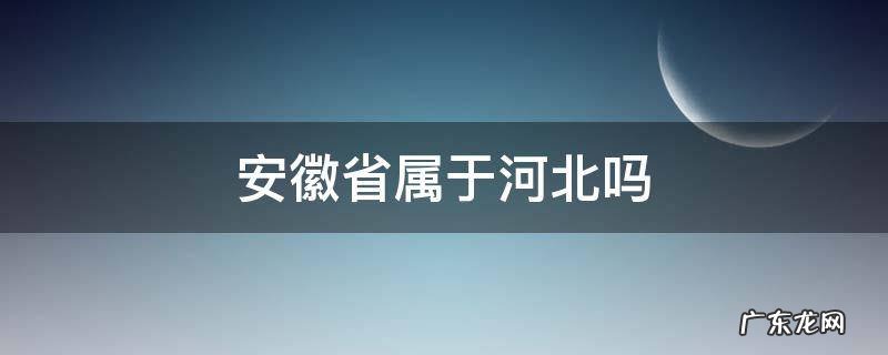 安徽是属于河北的吗 安徽省属于河北吗