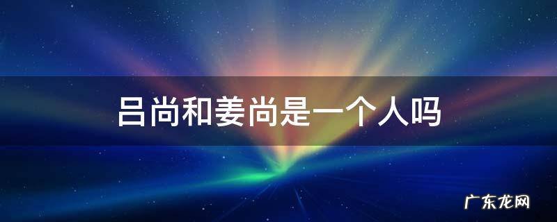 吕尚和姜尚是一个人吗 姜尚为何又叫吕尚