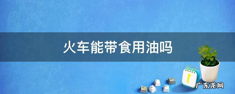火车能携带食用油吗 火车能带食用油吗