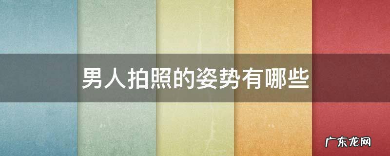 男人拍照的姿势有哪些 男生拍照姿势大全 超级简单