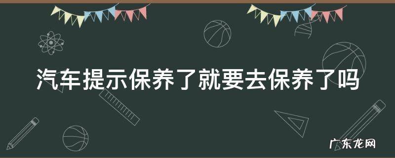 汽车提示保养了就要去保养了吗怎么回事 汽车提示保养了就要去保养了吗