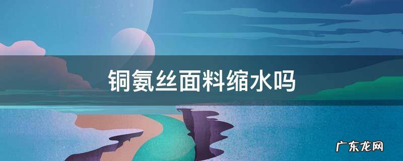铜氨丝面料缩水吗 铜氨丝面料容易起皱怎么办