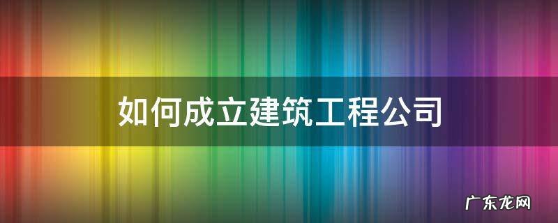 怎么成立建筑公司 如何成立建筑工程公司