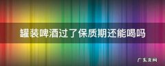 罐装啤酒过了保质期还能喝吗 罐装啤酒到了保质期限还能喝吗?