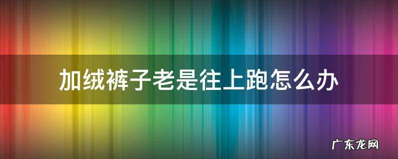 加绒裤子一直往上跑怎么办 加绒裤子老是往上跑怎么办