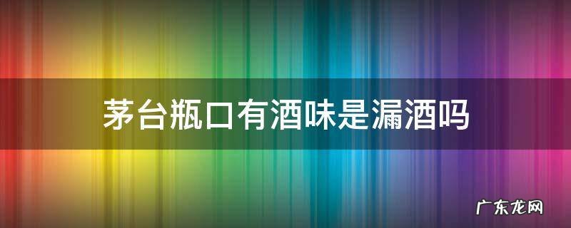 茅台瓶口有酒味是漏酒吗 茅台酒瓶口漏酒正常吗