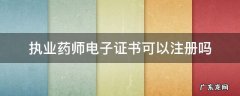 执业药师电子证书可以注册吗四川 执业药师电子证书可以注册吗
