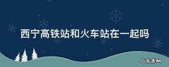 西宁高铁站和火车站在一起吗 西宁火车站和西宁高铁站在同一个地方吗?