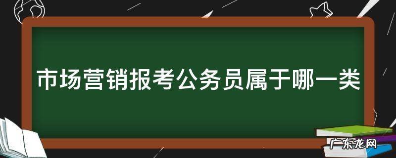 市场营销报考公务员属于哪一类河北 市场营销报考公务员属于哪一类