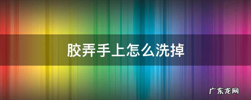 胶弄手上怎么洗掉 泡沫胶弄手上怎么洗掉