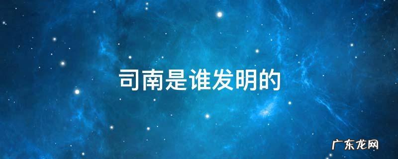 司南是谁发明的 司南是谁发明的?具体年份是哪一年?