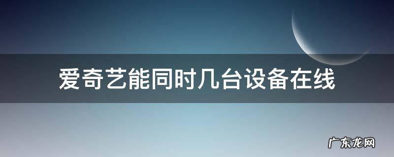 爱奇艺同时几个设备在线 爱奇艺能同时几台设备在线