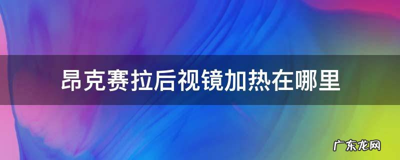 昂克赛拉后视镜加热在哪里 昂克赛拉 后视镜加热