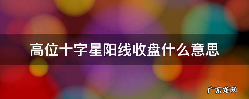 高位十字星阳线收盘什么意思 高位十字星收盘什么意思