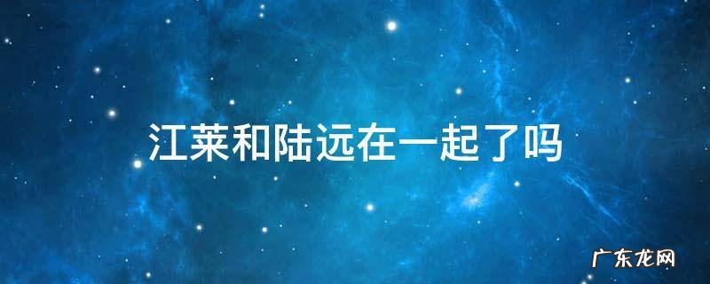 江莱和陆远最后在一起了吗 江莱和陆远在一起了吗