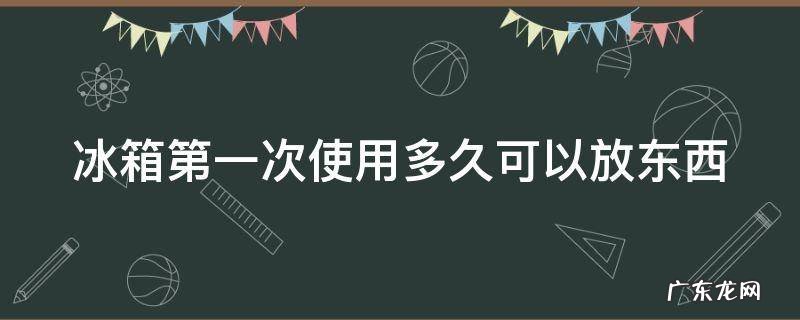 冰箱第一次使用多久可以放东西 冰箱第一次使用多久可以放东西进去