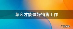怎么才能做好销售工作 怎么才能做好销售工作中国联通的手机卡