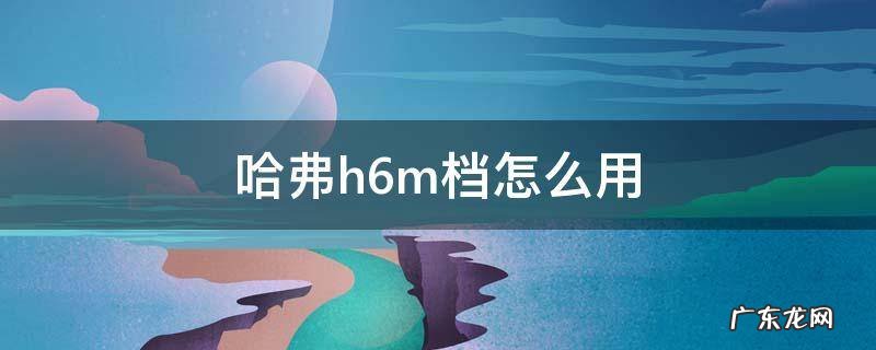 哈弗h6m档怎么用 哈弗h6d档m档怎么用