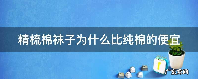 精梳棉袜子为什么比纯棉的便宜很多 精梳棉袜子为什么比纯棉的便宜