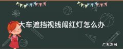 大车遮挡视线闯红灯怎么办 闯红灯被大车遮挡视线怎么办