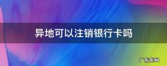 异地可以注销银行卡吗 异地可以注销银行卡吗?