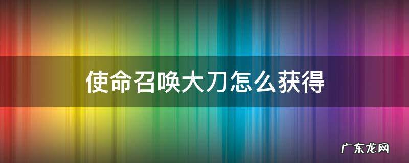 使命召唤大刀怎么获得 使命召唤怎么获取刀