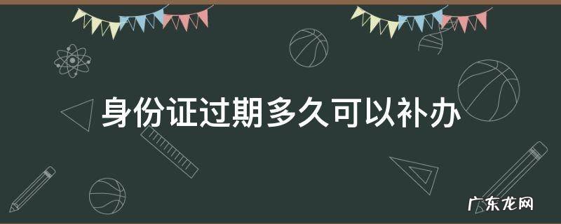 身份证过期多久可以补办新的 身份证过期多久可以补办