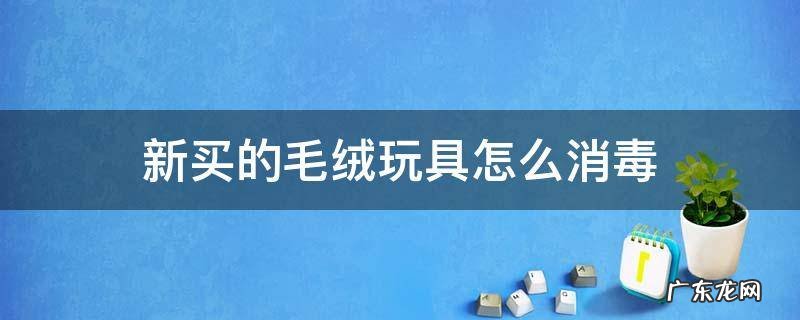 新买的毛绒玩具怎么消毒 毛绒玩具怎么消毒之后给婴儿玩