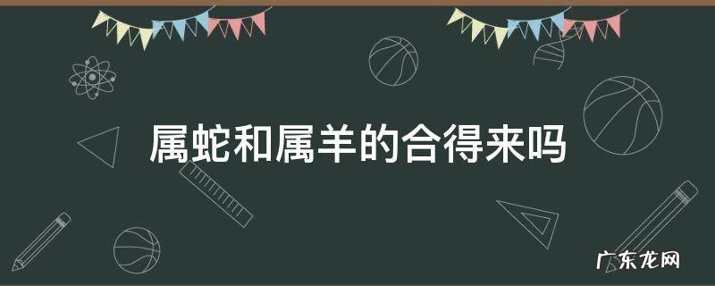 属羊的和属蛇的合得来吗 属蛇和属羊的合得来吗