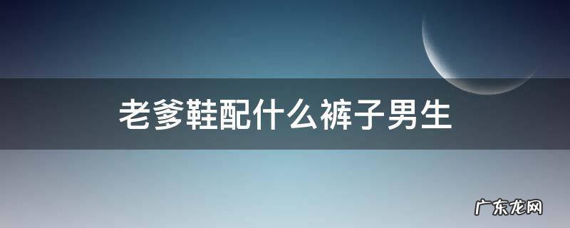 老爹鞋配什么裤子男生 老爹鞋配什么裤子男生图片