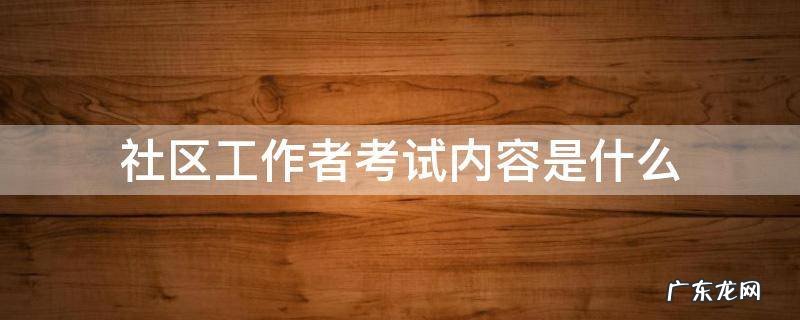 社区工作者考试内容是什么 社区工作者考试内容包括什么