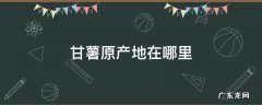甘薯的产地 甘薯原产地在哪里