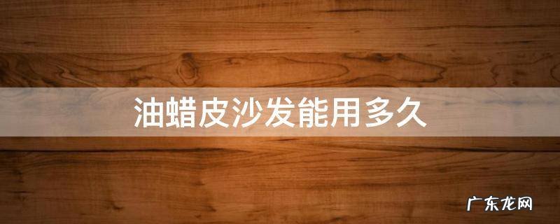 木蜡油可以保养皮沙发吗 油蜡皮沙发能用多久