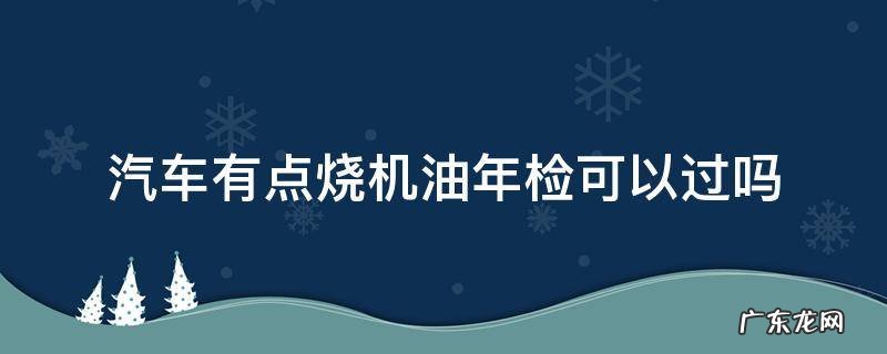 汽车有点烧机油年检可以过吗 汽车烧机油车检能过吗