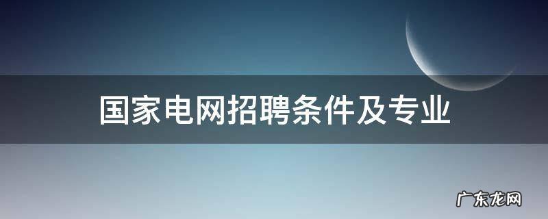 湖南国家电网招聘条件及专业 国家电网招聘条件及专业