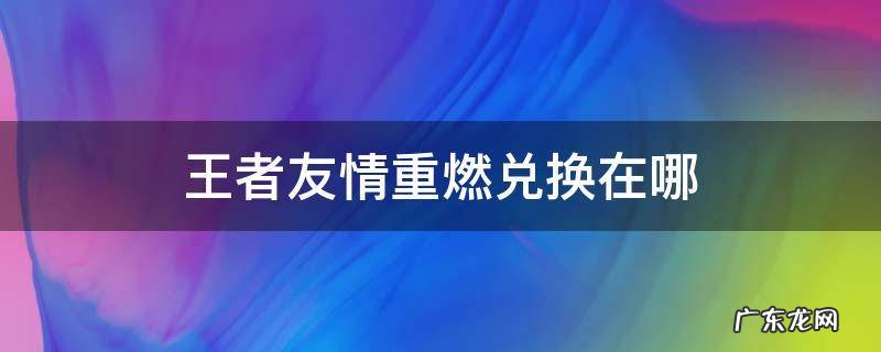 王者友情重燃兑换在哪 王者荣耀友情重燃在哪里弄