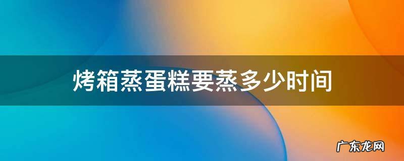蒸烤箱蒸鸡蛋糕需要多久 烤箱蒸蛋糕要蒸多少时间