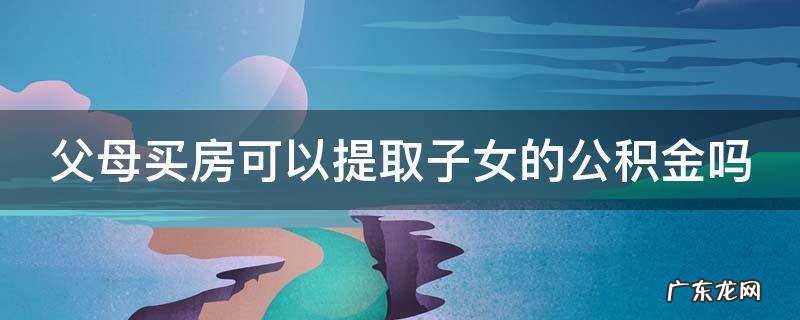 父母买房可以提取子女的公积金吗上海 父母买房可以提取子女的公积金吗