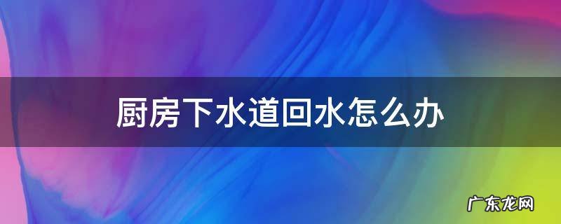 厨房下水道回水怎么办 厨房下水管回水怎么办