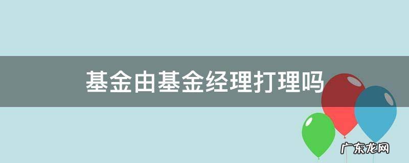 基金经理是如何打理基金的 基金由基金经理打理吗
