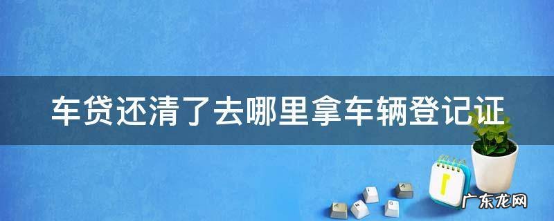 车贷还清了去哪里拿车辆登记证 车贷还清了去哪里拿车辆登记证明